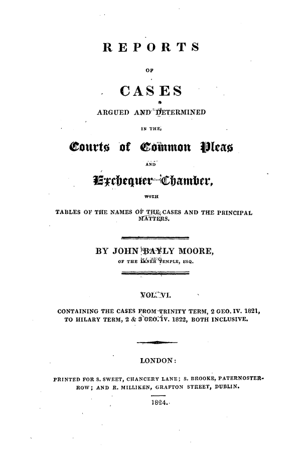 handle is hein.elrpre/rcaplech0006 and id is 1 raw text is: REPORTS
OF
CASES
ARGUED ANDI ETERMINED
IN THE

AND
TABLES OF THE NAMES Ot T IL-CASES AND THE PRINCIPAL
BY JOHN BA-YLY MOORE,
OF THE WNk' EMPLH, ESQ.
CONTAINING THE CASES FROM-TRINITY TERM, 2 GEO. IV. 1821,
TO HILARY TERM, 2 & 3 I(xJOAV. 1822, BOTH INCLUSIVE.

LONDON:
PRINTED FOR S. SWEET, CHANCERY LANE; S. BROOKE, PATERNOSTER-
ROW; AND R. MILLIKEN, GRAFTON STREET, DUBLIN.
1804..


