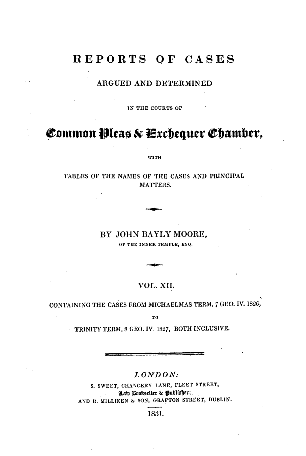 handle is hein.elrpre/rcaplech0012 and id is 1 raw text is: REPORTS OF

CASES

ARGUED AND DETERMINED
IN THE COURTS OF
Common Ilrao & Rx cquer tbamber,
WITH
TABLES OF THE NAMES OF THE CASES AND PRINCIPAL
MATTERS.

BY JOHN BAYLY MOORE,
OF T E INNER TEMPLE, ESQ.
VOL. XII.
CONTAINING THE CASES FROM MICHAELMAS TERM, 7 GEO. IV. 1826,
TO
TRINITY TERM, 8 GEO. IV. 1827, BOTH INCLUSIVE.

L ONDON:
S. SWEET, CHANCERY LANE, FLEET STREET,
I        Ua) ookocto r Sr jVubisr.,
AND R. MILLIKEN & SON, GRAFTON STREET, DUBLIN.
1831.


