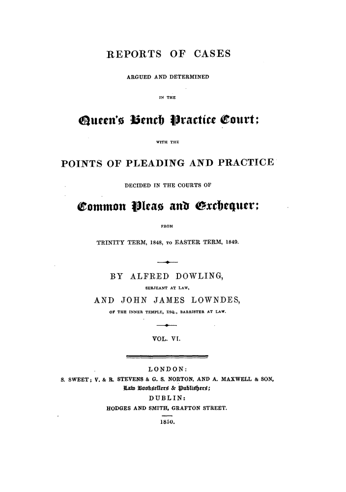 handle is hein.elrpre/rcaplex0006 and id is 1 raw text is: REPORTS OF CASES
ARGUED AND DETERMINED
IN THE
Quen'0 J3unb jractic eCourt;
WITH THE
POINTS OF PLEADING AND PRACTICE
DECIDED IN THE COURTS OF
Common Iflcao anb exbequer;
FROM
TRINITY TERM, 1848, TO EASTER TERM, 1849.
BY   ALFRED     DOWLING,
SERJEANT AT LAW,
AND JOHN JAMES LOWNDES,
OF THE INNER TEMPLE, ESQ., BARRISTER AT LAW.
VOL. VI.
LONDON:
S. SWEET; V. & R. STEVENS & G. S. NORTON, AND A. MAXWELL & SON,
iKah Ecalt~fIrr & . pubioiIrrg;
DUBLIN:
HODGES AND SMITH, GRAFTON STREET.
1850.


