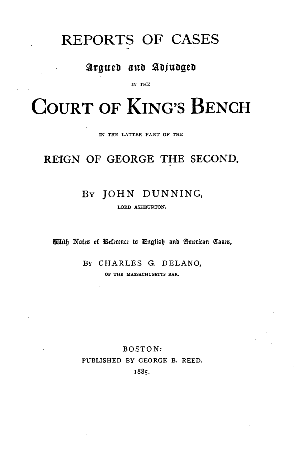 handle is hein.elrpre/rcardcki0001 and id is 1 raw text is: REPORTS OF

CASES

anb Ujnugen

IN THE

COURT OF KING'S BENCH
IN THE LATTER PART OF THE
REIGN OF GEORGE THE SECOND.
By JOHN      DUNNING,
LORD ASHBURTON.
Mitb Notco of 39efrrence to Enfliob anb fmerican C~ame,
BY CHARLES G. DELANO,
OF THE MASSACHUSETTS BAR.
BOSTON:
PUBLISHED BY GEORGE B. REED.
1885.

tt:gttt:


