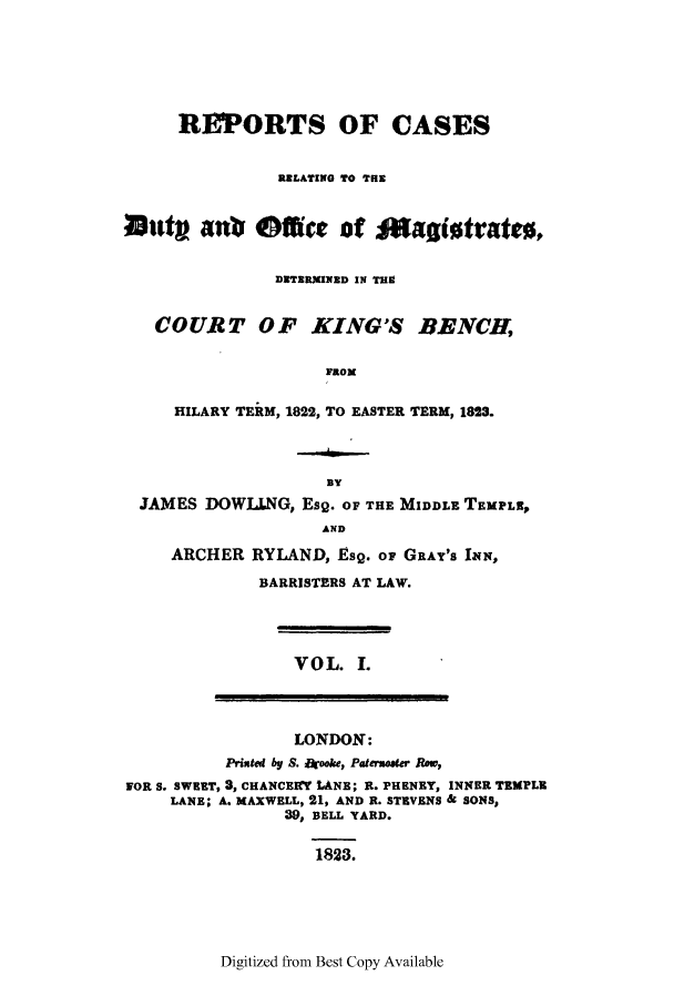 handle is hein.elrpre/rcardub0001 and id is 1 raw text is: REPORTS OF CASES
RELATING TO THE
uttvan          Office of magiotrateo,
DETERMINED IN TH
COURT OF KING'S BENCH,
FROM
HILARY TERM, 1822, TO EASTER TERM, 1823.
By
JAMES DOWLLNG, Esg. OF THE MIDDLE TEMPLE,
AND
ARCHER RYLAND, Esg. op GRAY'S INN,
BARRISTERS AT LAW.
VOL. I.
LONDON:
Printed by S. rooke, Patensoer Ro,
FOR S. SWEET, 3, CHANCEKW LANE; R. PHENEY, INNER TEMPLE
LANE; A. MAXWELL, 21, AND R. STEVENS & SONS,
39, BELL YARD.
1823.

Digitized from Best Copy Available


