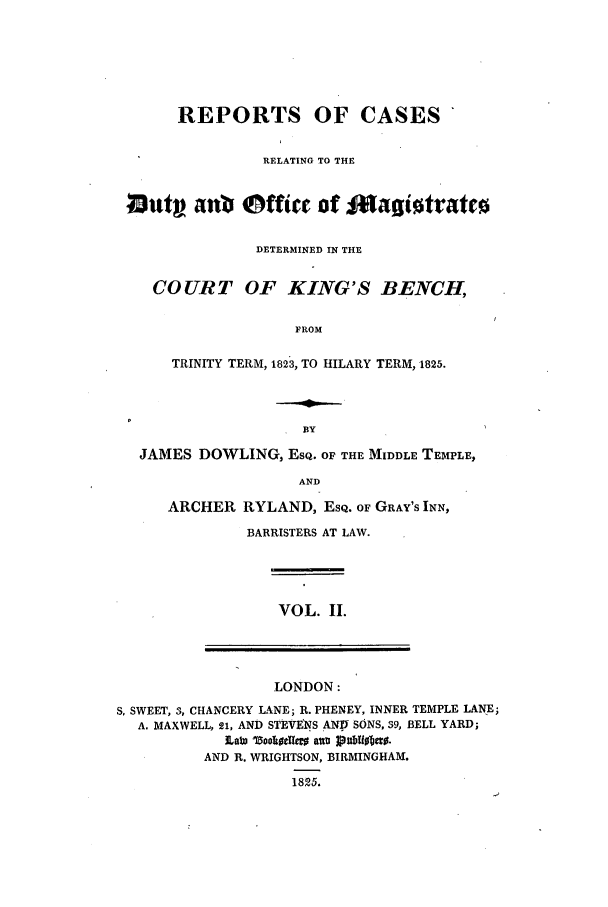 handle is hein.elrpre/rcardub0002 and id is 1 raw text is: REPORTS OF CASES
RELATING TO THE
loutv anl Office of lZagiotratto
DETERMINED IN THE
COURT OF KING'S BENCH,
FROM
TRINITY TERM, 1823, TO HILARY TERM, 1825.

JAMES DOWLING, EsQ. OF THE MIDDLE TEMPLE,
AND
ARCHER RYLAND, EsQ. OF GRAY'S INN,

BARRISTERS AT LAW.

VOL. II.

LONDON:
S. SWEET, 3, CHANCERY LANE; R. PHENEY, INNER TEMPLE LANE;
A. MAXWELL, 21, AND STEVENS AN:V SONS, 39, BELL YARD;
]Lab) ZootIoe~g atty 1pubti0bao.
AND R. WRIGHTSON, BIRMINGHAM.
1825.


