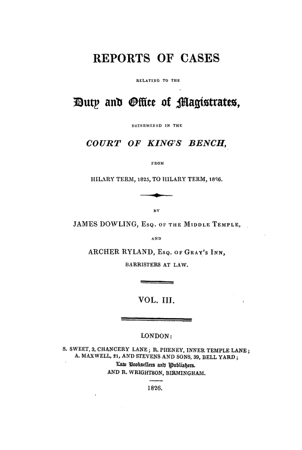 handle is hein.elrpre/rcardub0003 and id is 1 raw text is: REPORTS OF CASES
RELATING TO THE
3utp anb Offie of 4Ma~iztrattj,
DETERMINED IN THE
COURT OF KING'S BENCH,
FROM
HILARY TERM, 1825, TO HILARY TERM, 18',6.

JAMES DOWLING, ESQ. OF THE MIDDLE TEMPLE,
AND
ARCHER RYLAND, ESQ. OF GRAY'S INN,
BARRISTERS AT LAW.

VOL. III.

LONDON:
S. SWEET, 3, CHANCERY LANE; R. PHENEY, INNER TEMPLE LANE;
A. MAXWELL, 21, AND STEVENS AND SONS, 39, BELL YARD;
lab 33cohoilem an lut blisabe.
AND R. WRIGHTSON, BIRMINGHAM.
1826.


