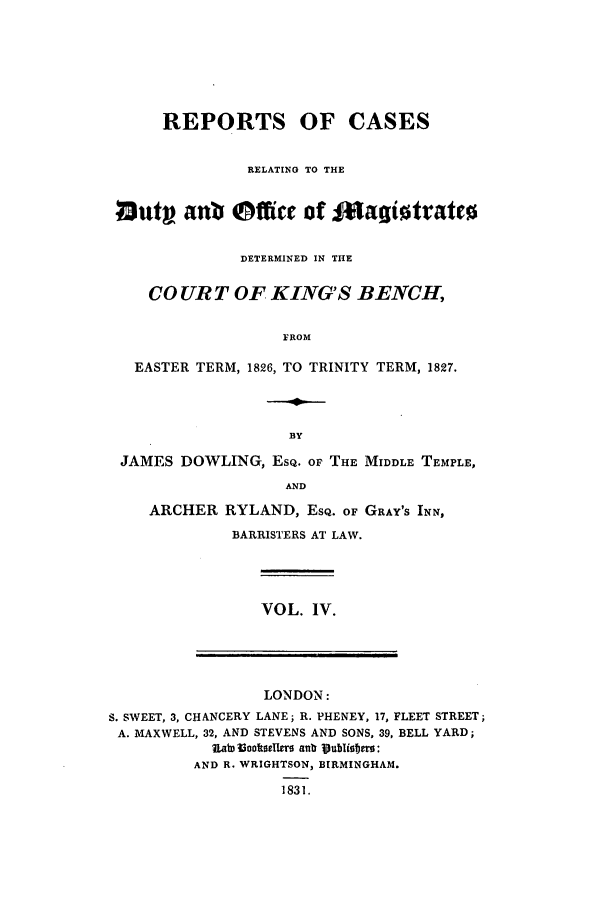 handle is hein.elrpre/rcardub0004 and id is 1 raw text is: REPORTS OF CASES
RELATING TO THE
lOutp an Offi Ce of f*agiottatto
DETERMINED IN THE
CO UR T OF KING'S BENCH,
FROM
EASTER TERM, 1826, TO TRINITY TERM, 1827.

JAMES DOWLING, ESQ. or THE MIDDLE TEMPLE,
AND
ARCHER RYLAND, ESQ. OF GRAY'S INN,
BARRISTERS AT LAW.

VOL. IV.

LONDON:
S. SWEET, 3, CHANCERY LANE; R. PHENEY, 17, FLEET STREET;
A. MAXWELL, 32, AND STEVENS AND SONS, 39, BELL YARD;
iIa~toolkselltro s s lub lib
AND R. WRIGHTSON, BIRMINGHAM.
1831.


