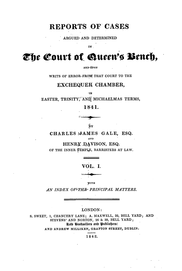 handle is hein.elrpre/rcargbiq0001 and id is 1 raw text is: REPORTS OF CASES
ARGUED AND DETERMINED
iN o

WRITS OF ERROR-FROMV' THAT COURT TO THE
EXCHEQUER CHAMBER,
EASTER, TRINITY,AND MICHAELMAS TERMS,
1841.
ly
CHARLES JA1VES GALE, ESQ.
AND
HENRX -)AVISON, ESQ.
OF THE INNER tFZMPI E, BARRISTERS AT LAW.

VOL. I.

)VITH
AN INDEX OFFTHB- PRINCIPAL MATTERS.

LONDON:
S. SWEET, 1, CHANCERY LANE; A. MAXWELL, 32, BELL YARD; AND
STEVENS' AND NORTON, 26 & 39, BELL YARD;
U&t 33cotoelero anla Vubiof~ers:
AND ANDREW MILLIKEN, GRAFTON STREET, DUBLIN.
1842.


