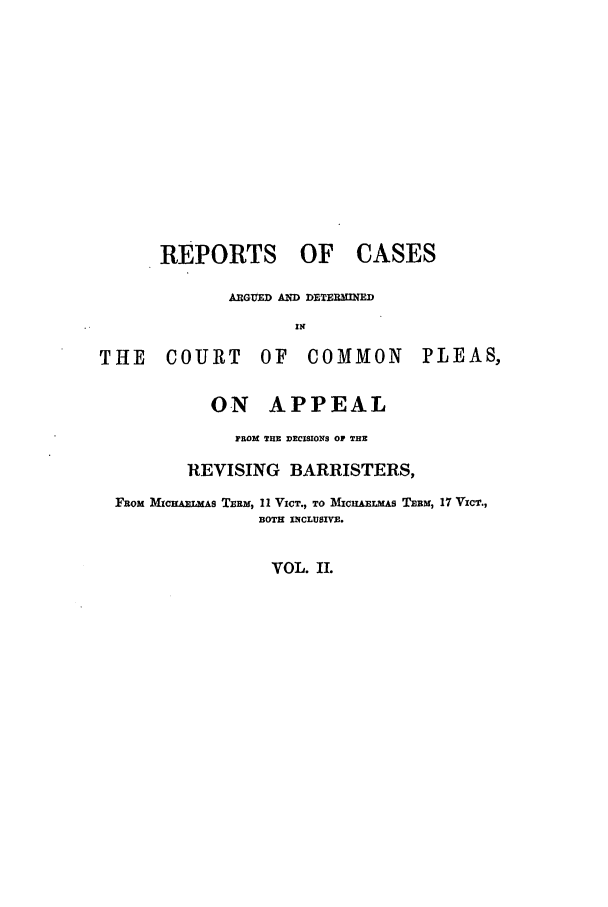 handle is hein.elrpre/rcargdcc0002 and id is 1 raw text is: REPORTS OF CASES
ARGUED AND DETERMINED
THE     COURT       OF    COMMON         PLEAS,
ON APPEAL
FROM TB DECISIONS OF THE
REVISING BARRISTERS,
FROm MicnAERAs TERm, 11 VICT., TO ]MICHtaELMAS TEBM, 17 VZcT.,
BOTH INCLUSIVE.

VOL. II.


