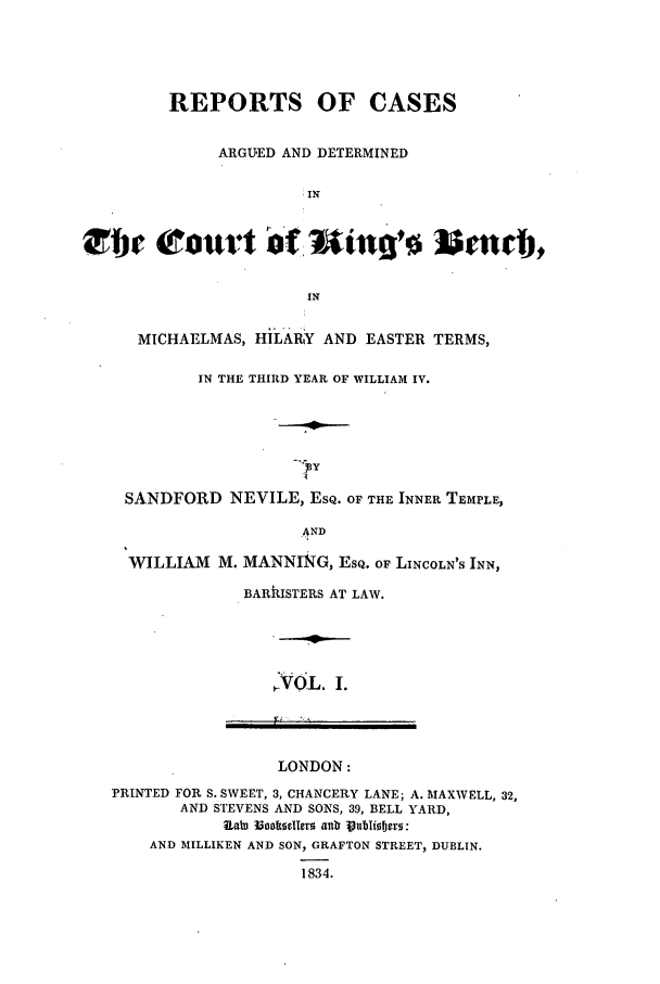 handle is hein.elrpre/rcargdkib0001 and id is 1 raw text is: REPORTS OF CASES
ARGUED AND DETERMINED
IN
IN
MICHAELMAS, HILARY AND EASTER TERMS,
IN THE THIRD YEAR OF WILLIAM IV.
SANDFORD NEVILE, ESQ. OF THE INNER TEMPLE,
_AND
WILLIAM M. MANNING, ESQ. OF LINCOLN'S INN,
BARkISTERS AT LAW.

NVOL. I.

LONDON:
PRINTED FOR S. SWEET, 3, CHANCERY LANE; A. MAXWELL, 32,
AND STEVENS AND SONS, 39, BELL YARD,
AND MILLIKEN AND SON, GRAFTON STREET, DUBLIN.
1834.


