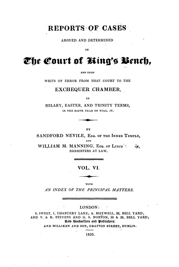 handle is hein.elrpre/rcargdkib0006 and id is 1 raw text is: REPORTS-OF CASES
ARGUED AND DETERMINED
IN
Vie court of Uingo Urnib,
AND UPON

WRITS OF ERROR FROM THAT COURT TO THE
EXCHEQUER CHAMBER,
IN
HILARY, EASTER, AND TRINITY TERMS,
IN TIHE SIXTH YEAR OF WILL. IV.

SANDFORD NEVILE, ESQ. OF THE INNER TEMPLE,
AND
WILLIAM M. MANNING, ESQ. oF LIN'co.      i,
BARRISTERS AT LAW.

VOL. VI.

WITH
AN INDEX OF TIE PRINCIPAL MATTERS.

LONDON:
S. SWEET. 1, CHANCERY LANE; A. MAXWELL, 32, BELL YARD;
AND V. & R. STEVENS AND G. S. NORTON, 26 & 39, BELL YARD;
iUab Unosckffsr anti VublisIbers:
AND MILLIKEN AND SON, GRAFTON STREETI DUBLIN.
1839.


