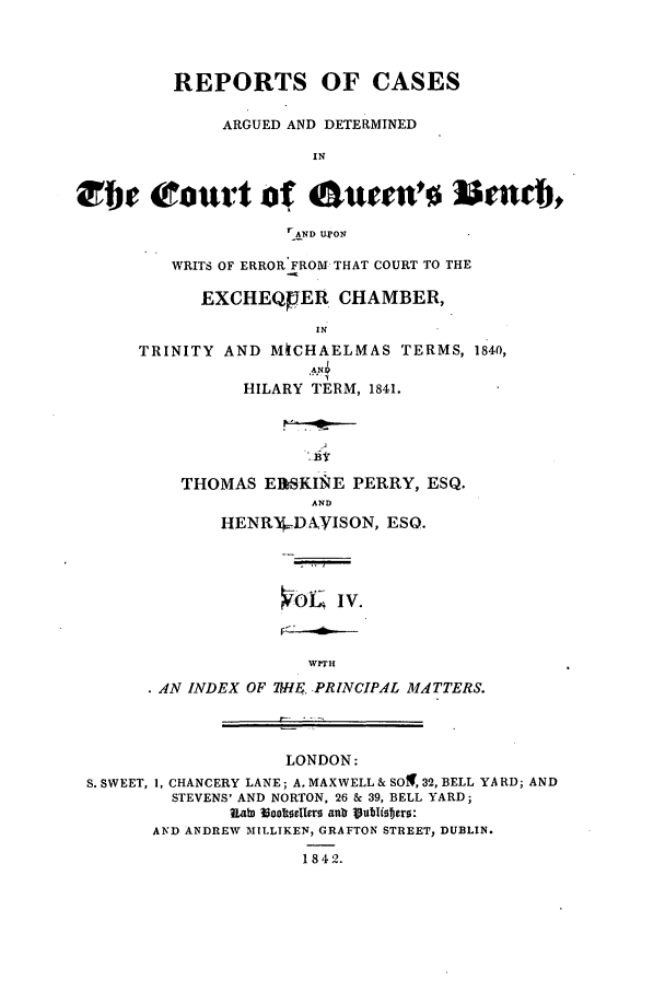 handle is hein.elrpre/rcarqen0004 and id is 1 raw text is: REPORTS OF CASES
ARGUED AND DETERMINED
IN
i      iourt of oumVe    Istar,
r&ND UI'ON

WRITS OF ERROR FROM THAT COURT TO THE
EXCHEQUER CHAMBER,
TRINITY AND M[CHAELMAS TERMS, 1840,
LAR 1
HILARY TERM, 1841.

THOMAS EISKINE PERRY, ESQ.
AND
HENW4-D XYISON, ESQ.

OL IV.

WrTII
.AN INDEX OF W-IE. PRINCIPAL MATTERS.

LONDON:
S. SWEET, 1, CHANCERY LANE; A. MAXWELL& SOX, 32, BELL YARD; AND
STEVENS' AND NORTON, 26 & 39, BELL YARD;
U ab) 1ooltod~rs  anla 19ublistrs:
AND ANDREW MILLIKEN, GRAFTON STREET, DUBLIN.
1842.


