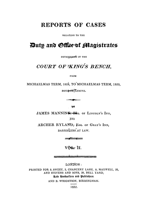 handle is hein.elrpre/rcasdimd0002 and id is 1 raw text is: ï»¿REPORTS OF CASES
RELATING TO THE
*iaut ant @ftoert IfagiotratrE
DETERALZ.Eb IN THE
CO UR T OF KING'S BENCH,
FROM
MICHAELMAS TERM, 182 , TO MICHAELMAS TERM, 1829,
BOTITNEUSIVE.
JAMES MANNIN v4No. OF LINCOLN'S INN,
ARCHER RYLANDr F'sQ. OF GRAY'S INN,
BARRISiERS AT LAW.

Vo+i 1TI.

LONTFON:
PRINTED FOR S. SWEET, 3, CHANCERY LANE, A. MAXWELL, 32,
AND STEVENS AND SONS, 39, BELL YARD,
Rate Mooftsellers anr Publiiters.
AND R. WRIGHTSON, BIRMINGHAM.
1832.

11


