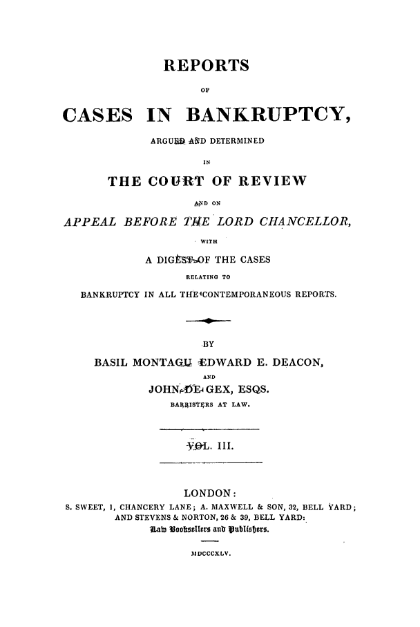 handle is hein.elrpre/rcbadco0003 and id is 1 raw text is: REPORTS
OF
CASES IN BANKRUPTCY,
ARGUF& AND DETERMINED
IN
THE COURT OF REVIEW
AND ON
APPEAL BEFORE ThE LORD CHANCELLOR,
WITH
A DlGt&STF THE CASES
RELATING TO
BANKRUPTCY IN ALL THElCONTEMPORANEOUS REPORTS.
.BY
BASIL MONTAGU      EDWARD E. DEACON,
AND
JOHNP )F GEX, ESQS.
BAR IS£gRS AT LAW.
-VOL. I 1I.
LONDON:
S. SWEET, 1, CHANCERY LANE; A. MAXWELL & SON, 32, BELL YARD;
AND STEVENS & NORTON, 26 & 39, BELL YARD:
RaD Soolts8lerz anb Vublitero.
IIDCCCXLV.


