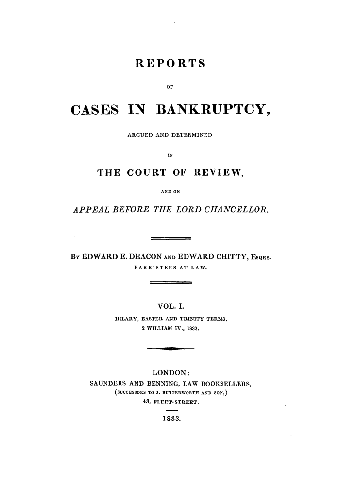 handle is hein.elrpre/rcbanade0001 and id is 1 raw text is: REPORTS
OF
CASES IN BANKRUPTCY,

ARGUED AND DETERMINED
IN
THE COURT OF REVIEW,
AND ON

APPEAL BEFORE THE LORD CHANCELLOR.
By EDWARD E. DEACON AND EDWARD CHITTY, ESQRS.
BARRISTERS AT LAW.
VOL. I.
HILARY, EASTER AND TRINITY TERMS,
2 WILLIAM IV., 1832.

LONDON:
SAUNDERS AND BENNING, LAW BOOKSELLERS,
(SUCCESSORS TO J. BUTTERWORTH AND SON,)
43, FLEET-STREET.
1833.


