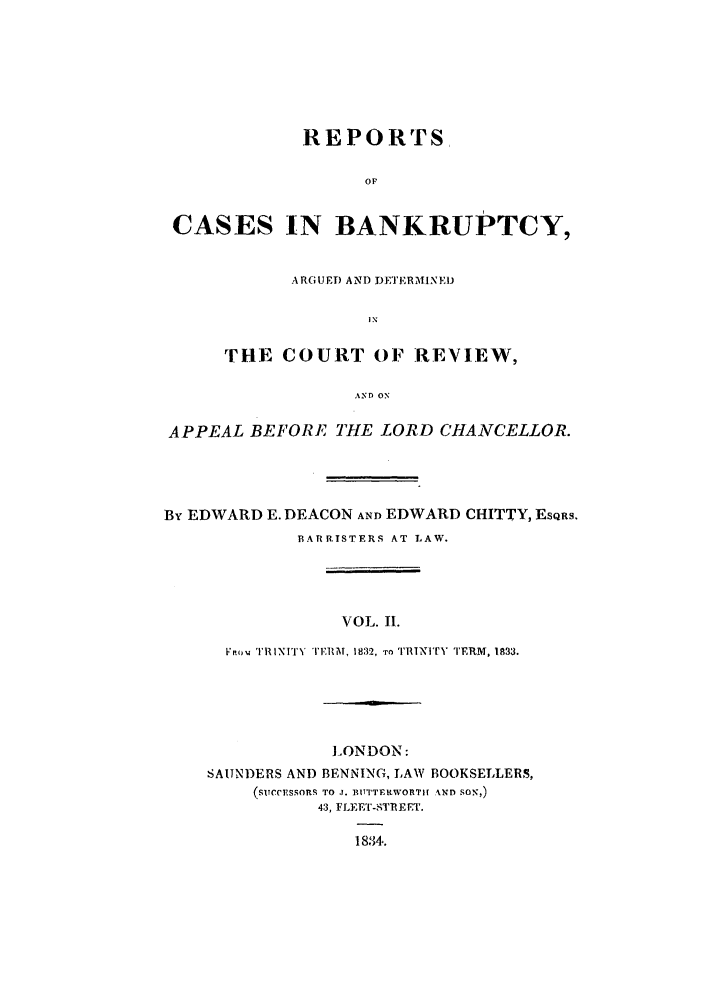 handle is hein.elrpre/rcbanade0002 and id is 1 raw text is: REPORTS
OF
CASES IN BANKRUPTCY,
ARGUED AND I)DETERMINE!)
I N
THE COURT OF REVIEW,
AND ON
APPEAL BEFORE THE LORD CHANCELLOR.

By EDWARD E. DEACON AND EDWARD CHITTY, EsQRS.
BARRTSTERS AT LAW.
VOL. II.
FVrou TRINITY TF1lM, 1832, TO I'RINITh TERM, 1833.

LONDON:
SAUNDERS AND BENNING, LAW BOOKSELLERS,
(STc c.ESSORs, TO .1. BITTTEKWORTIF AND SON,)
43, FLEET-STREET.
1814,.


