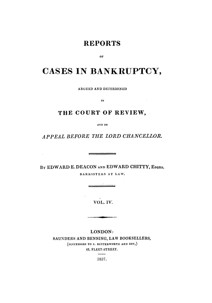 handle is hein.elrpre/rcbanade0004 and id is 1 raw text is: REPORTS
OF
CASES IN BANKRUPTCY,

ARGUED AID DETERMINED
IN
THE COURT OF REVIEW,
AND ON

APPEAL BEFORE THE LORD CHANCELLOR.
By EDWARD E. DEACON AND EDWARD CHITTY, ESQRS.
BARRISTE1iS AT LAW.

VOL. IV.

LONDON:
SAUNDERS AND BENNING, LAW BOOKSELLERS,
(SUCCESSORS TO J. BUTTERWORTH AND SON,)
43, FLEET-STREET.
18,37.


