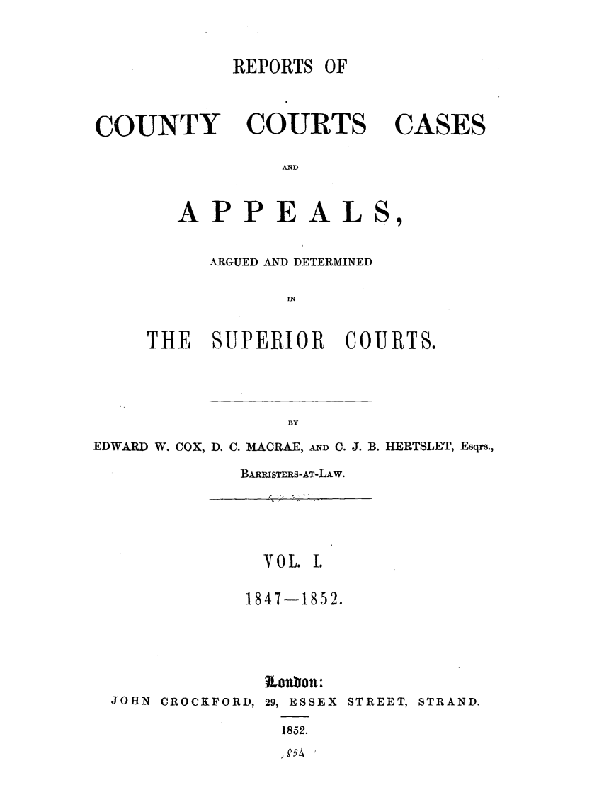 handle is hein.elrpre/rccaads0001 and id is 1 raw text is: REPORTS OF

COUNTY

COURTS

CASES

AND

APPEALS,
ARGUED AND DETERMINED
IN
THE SUPERIOR COURTS.

EDWARD W. COX, D. C. MACRAE, AND C. J. B. HERTSLET, Esqrs.,
BARRISTERS-AT-LAW.

VOL. I.
1847-1852.
ionbon:
JOHN CROCKFORD, 29, ESSEX STREET, STRAND.
1852.

,P5/',


