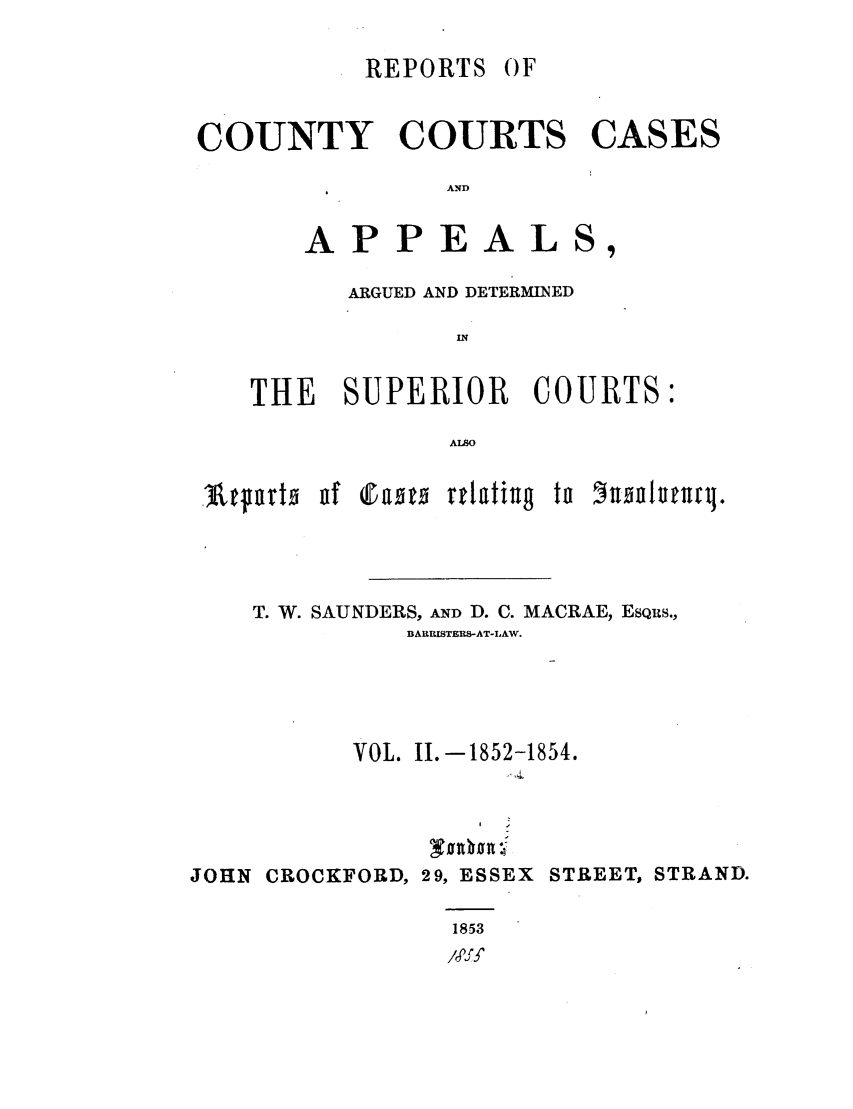 handle is hein.elrpre/rccaads0002 and id is 1 raw text is: REPORTS

OF

COUNTY COURTS CASES
AND
APPEALS,
ARGUED AND DETERMINED
IN
THE SUPERIOR COURTS:
ALSO
-Atfoto o c1aoto rflatiug to 5noonufrl.
T. W. SAUNDERS, AND D. C. MACRAE, ESQuS.,
BARRISTERS-AT-LAW.
VOL. II.-1852-1854.
JOHN CROCKFORD, 29, ESSEX STREET, STRAND.
1853
/,prf


