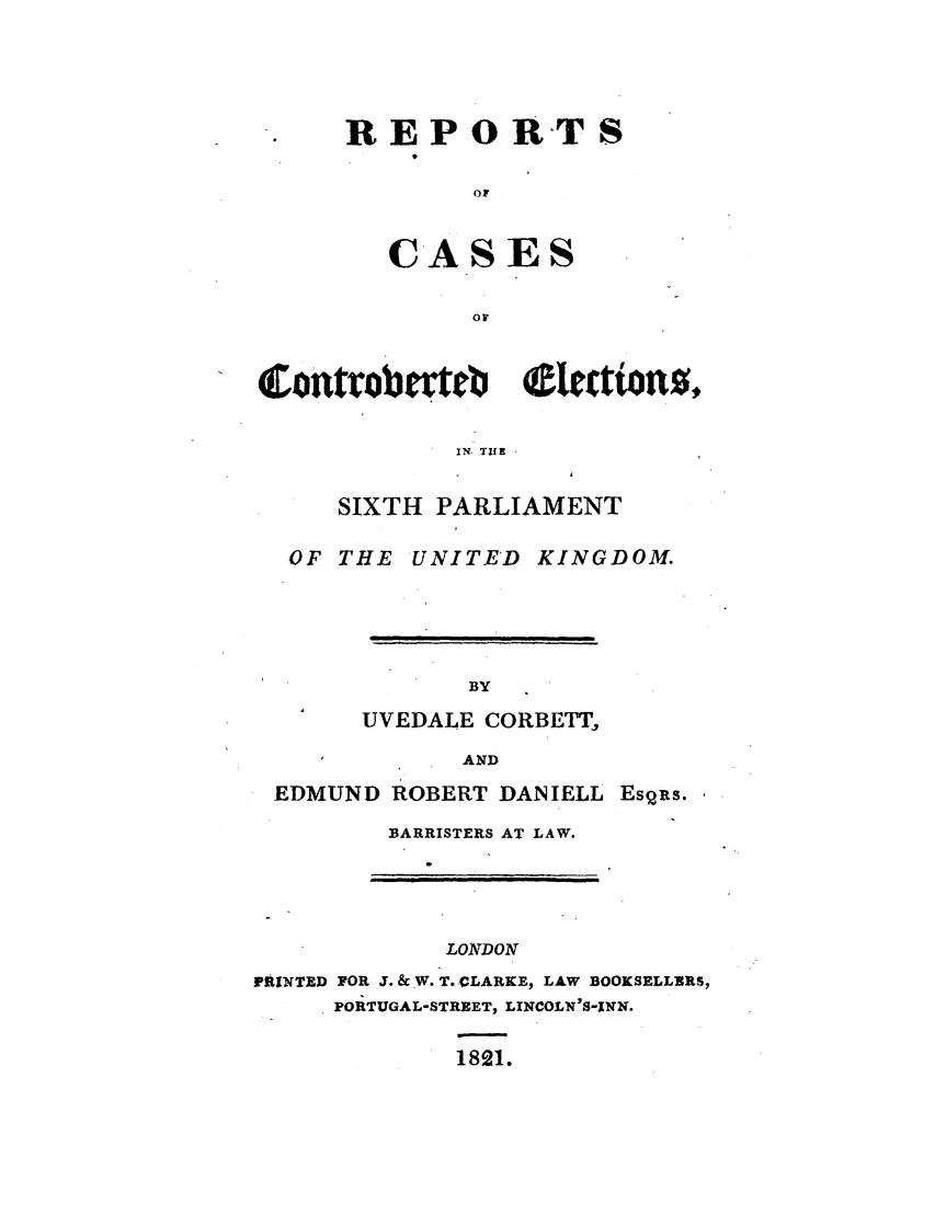 handle is hein.elrpre/rccelsix0001 and id is 1 raw text is: REPORTS
Op

CAS

ES

OF

Corntro ovte   0ectwonz,
IN, TIlE
SIXTH PARLIAMENT
OF THE UNITED KINGDOM.
BY
UVEDALE CORBETT,
AND
EDMUND ROBERT DANIELL Esqus.
BARRISTERS AT LAW.

LONDON
PRINTED FOR J. & W. T. CLARKE, LAW BOOKSELLERS,
PORTUGAL-STREET, LINCOLN'S-INN.
1821.

I


