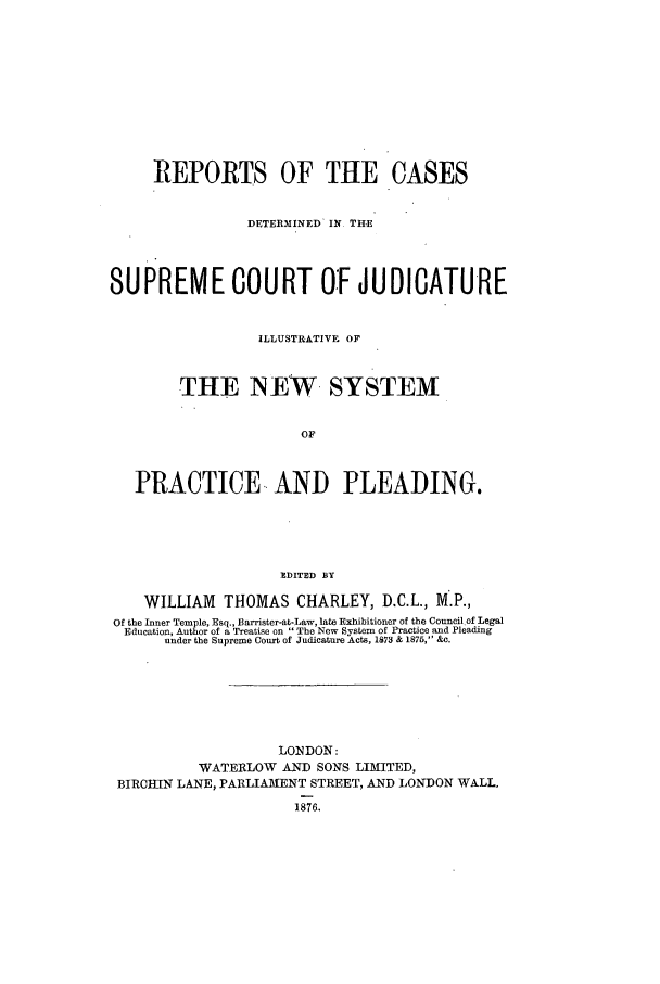 handle is hein.elrpre/rcdjudill0001 and id is 1 raw text is: REPORTS OF THE CASES
DETERMINED' IN THE
SUPREME COURT OF JUDICATURE
ILLUSTRATIVE OF
THE NEW SYSTEM
OF
PRACTICE AND PLEADING.
EDITED BY
WILLIAM THOMAS CHARLEY, D.C.L., M.P.,
Of the Inner Temple, Esq., Barrister-at-Law, late Exhibitioner of the Council of Legal
Education, Author of a Treatise on The New System of Practice and Pleading
under the Supreme Court of Judicature Acts, 1873 & 1875, &c.
LONDON:
WATERLOW AND SONS LIMITED,
BIRCHIIN LANE, PARLIAMENT STREET, AND LONDON WALL,
1876,


