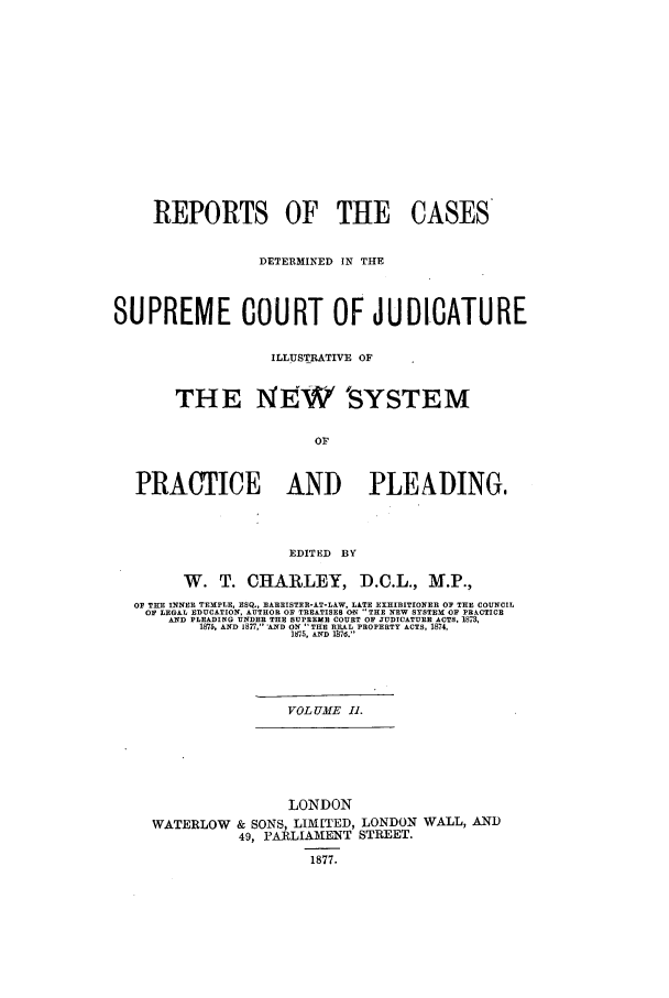 handle is hein.elrpre/rcdjudill0002 and id is 1 raw text is: REPORTS OF THE CASES
DETERMINED IN THE
SUPREME COURT OF JUDICATURE
ILLUSTRATIVE OF
THE NEW SYSTEM
OF
PRACTICE AND                        PLEADING,
EDITED BY
W. T. CHARLEY, D.C.L., M.P.,
OF THE INNER TEMPLE, ESQ., BARRISTER-AT-LAW, LATE EXHIBITIONER O THE COUNCIL
OF LEGAL EDUCATION, AUTHOR OF TREATISES ON 'THE NEW SYSTEM OF PRACTICE
AND PLEADING UNDER THE SUPREME COURT OP JUDICATURE ACTS, 1873,
1875, AND 1877, AND ON THE REAL PROPERTY ACTS, 1874,
1875, AND 1876.
VOL UME I1.

LONDON
WATERLOW & SONS, LIMITED, LONDON WALL, AND
49, PARLIAMENT STREET.
1877.


