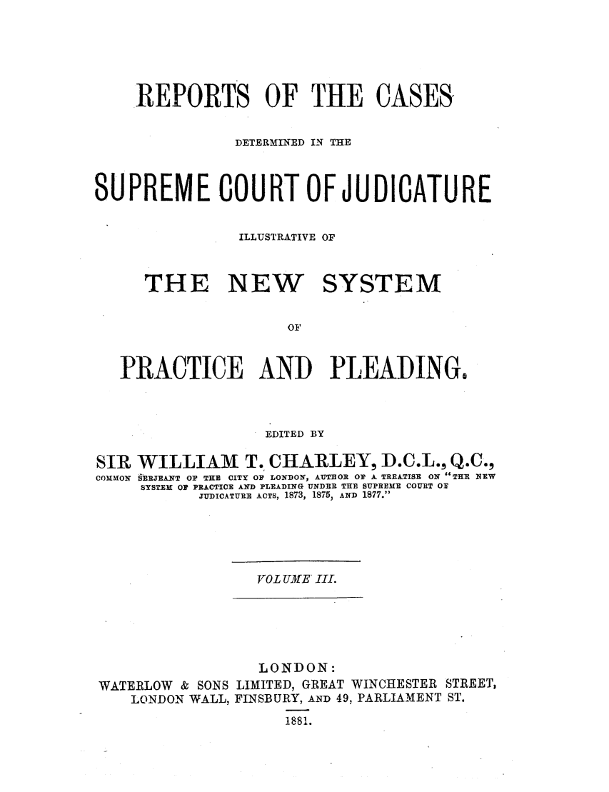 handle is hein.elrpre/rcdjudill0003 and id is 1 raw text is: .REPORTS OF THE CASES,
DETERMINED IN THE
SUPREME COURT OF JUDICATURE
ILLUSTRATIVE OF
THE NEW    SYSTEM
OF
PRACTICE AND PLEADING,

EDITED BY

SIR
COM ION

WILLIAM T. CHARLEY, D.C.L., Q.C-,
SERJEANT OF THE CITY OF LONDON, AUTHOR OF A TREATISE ON THE 1NEW
SYSTEM OF PRACTICE AND PLEADING UNDER THE SUPREME COURT OF
JUDICATURE ACTS, 1873, 18753 AND 1877.

VOL UME III.

LONDON:
WATERLOW & SONS LIMITED, GREAT WINCHESTER STREET,
LONDON WALL, FINSBURY, AND 49, PARLIAMENT ST.
881.


