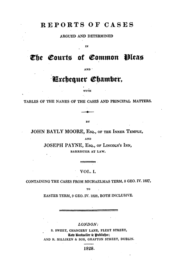 handle is hein.elrpre/rcexchtn0001 and id is 1 raw text is: REPORTS OF'CASES
ARGUED AND DETERMINED
IN
Or ?ourt of (Common IIa
AND
: xtbtqucr (zbatnt,
WITH
TABLES OF THE NAMES OF THE CASES AND PRINCIPAL MATTERS.
BY
JOHN BAYLY MOORE, ESQ., OF THE INNER TEMPLE,
AND
JOSEPH PAYNE, ESQ., OF LINCOLN'S INN,
BARRISTER AT LAW.
VOL. I.
CONTAINING THE CASES FROM MICHAELMAS TERM, 8 GEO. IV. 1827,
TO
EASTER TERM, 9 GEO. IV. 1828, BOTH INCLUSIVE.
LONDON:
S. SWEET, CHANCERY LANE, FLEET STREET,
R~ah) Waokeler Sr 1ublisbev;
AND R. MILLIKEN & SON, GRAFTON STREET, DUBLIN.
1828.


