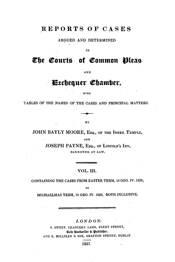 handle is hein.elrpre/rcexchtn0003 and id is 1 raw text is: RE.PORTS OF CASES
ARGUED AND DETERMINED
IN
Cbe Ctourto of Common IJriao
AND
iExtequcr (Obambect
WITH
TABLES OF THE NAMES OF THE CASES AND PRINCIPAL MATTERS.
BY
JOHN BAYLY MOORE, ESQ., OF THE INNER TEMPLE,
AND
JOSEPH PAYNE, ESQ., OF LINCOLN'S INN,
BARRISTER AT LAW.
VOL. IIl.
CONTAINING THE CASES FROM EASTER TERM, 10 GEO. IV. 1829,
TO
MICHAELMAS TERM, 10 GEO. IV. 1829, BOTH INCLUSIVE.
LONDON:
S. SWEET, CHANCERY LANE, FLEET STREET,
n.ab) inokeeller sr ubIster;
AND R. MILLIKEN & SON, GRAFTON STREET, DUBLIN
1831.


