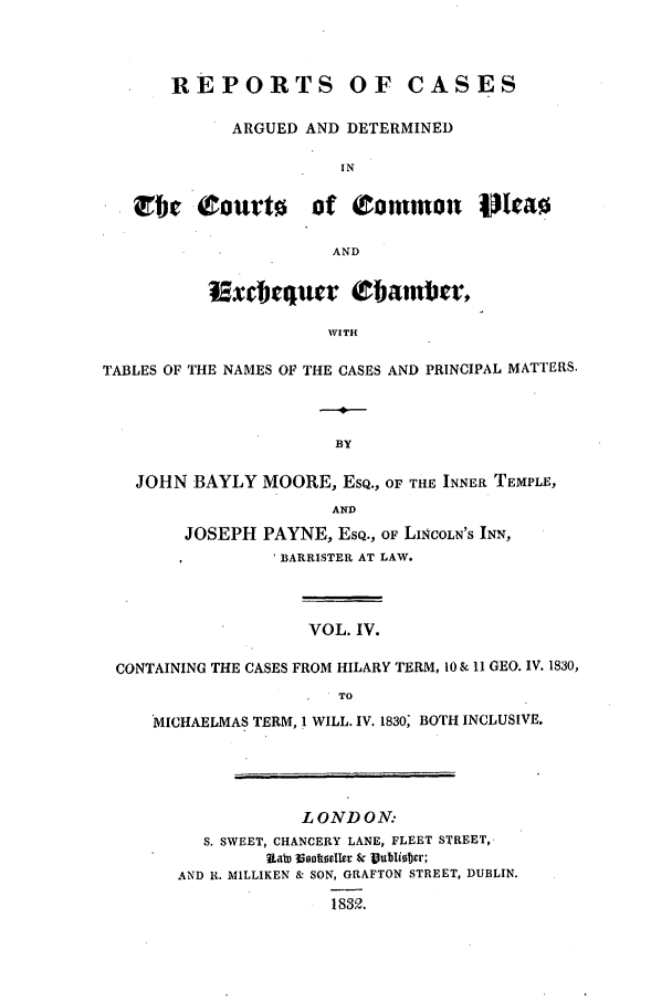 handle is hein.elrpre/rcexchtn0004 and id is 1 raw text is: REPORTS OF CASES
ARGUED AND DETERMINED
IN
TIe courto of common P ttao
AND
WITH
TABLES OF THE NAMES OF THE CASES AND PRINCIPAL MATTERS.
BY
JOHN BAYLY MOORE, ESQ., OF THE INNER TEMPLE,
AND
JOSEPH PAYNE, ESQ., OF LINCOLN'S INN,
'BARRISTER AT LAW.
VOL. IV.
CONTAINING THE CASES FROM HILARY TERM, 10 & 11 GEO. IV. 1830,
TO
*MICHAELMAS TERM, I WILL. IV. 1830; BOTH INCLUSIVE.
LONDON:
S. SWEET, CHANCERY LANE, FLEET STREET,-
AND It. MILLIKEN & SON, GRAFTON STREET, DUBLIN.
18312.


