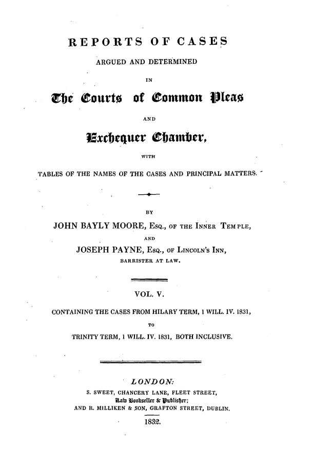 handle is hein.elrpre/rcexchtn0005 and id is 1 raw text is: REPORTS OF CASES
ARGUED AND DETERMINED
IN
rbi5. Courto of Common Mea0
AND
Exdeqtuer  bIarnbgr,
WITH
TABLES OF THE NAMES OF THE CASES AND PRINCIPAL MATTERS. -
BY
JOHN BAYLY MOORE, ESQ., OF THE INNER TEMPLE,
AND
JOSEPH PAYNE, ESQ., OF LINCOLN'S INN,
BARRISTER AT LAW.
VOL. V.
CONTAINING THE CASES FROM HILARY TERM, 1 WILL. IV. 1831,
TO
TRINITY TERM, 1 WILL. IV. 1831, BOTH INCLUSIVE,
L OND ON:
S. SWEET, CHANCERY LANE, FLEET STREET,
iiab rpalsellev & lUubIister;
AND It. MILLIKEN &  SON, GRAFTON STREET, DUBLIN.
1832.


