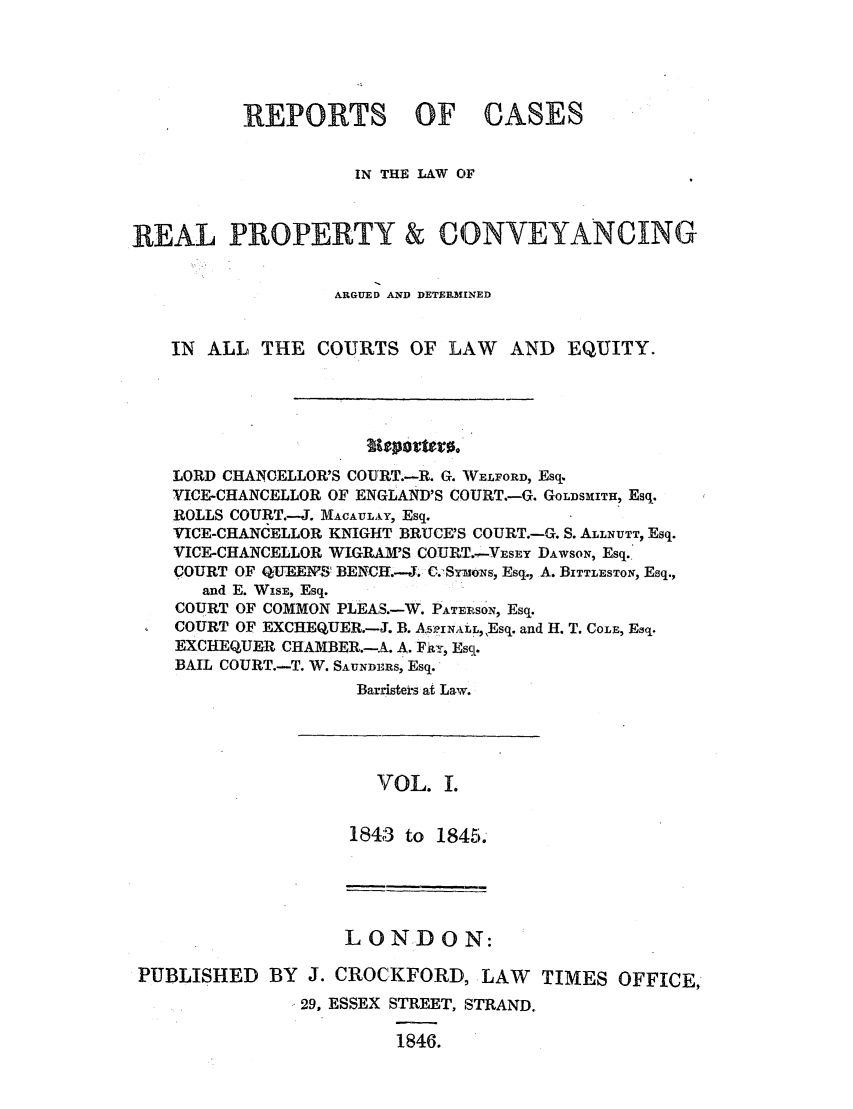 handle is hein.elrpre/rcitlorpac0001 and id is 1 raw text is: REPORTS OF CASES
IN THE LAW OF
REAL PROPERTY & CONVEYANCING
ARGUED AND DETERMINED
IN ALL THE COURTS OF LAW          AND EQUITY.
LORD CHANCELLOR'S COURT.-R. G. WELFORD, Esq.
VICE-CHANCELLOR OF ENGLAND'S COURT.-G. GOLDSMITH, Esq.
ROLLS COURT.-J. MACAUtLAY, Esq.
VICE-CHANCELLOR KNIGHT BRUCE'S COURT.-G. S. ALLNUTT, Esq.
VICE-CHANCELLOR WIGIRAM'S COUPT.-VsY DAWSON, Esq.
COURT OF QU'EEIVS! BENCH:.-J. C.SrmoNs, Esq., A. BITTLESTON, Esq.,
and E. WISE, Esq.
COURT OF COMMON PLEAS.-W. PATERSO'N, Esq.
COURT OF EXCHEQUER.-J. B. AS52INALL,,Esq. and H. T. COLE, Esq.
EXCHEQUER CHAMBER.-A. A. Fit, Esq.
BAIL COURT.-T. W. SAUNDERS, Esq.
Barristein at Law.

VOL. I.
1843 to 1845.

LONDON:
PUBLISHED BY J. CROCKFORD, LAW TIMES OFFICE,
29, ESSEX STREET, STRAND.
1846.


