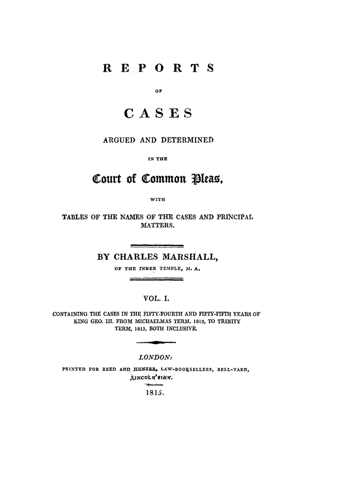 handle is hein.elrpre/rcopleat0001 and id is 1 raw text is: ï»¿R E.P ORT
OF
CASES

S

ARGUED AND DETERMINED
IN THE
Court of common pieao,
WITH

TABLES OF THE NAMES OF THE CASES AND PRINCIPAL
MATTERS.
BY CHARLES MARSHALL,
OF THE INNER TEMPLE, M1. A.
VOL. I.
CONTAINING THE CASES IN THE FIFIY-FOURTH AND FIFIY-FIFIH YEARS OF
KING GEO. III. FROM MICHAELMAS TERM, 1813, TO TRINITY
TERM, 1815, BOTH INCLUSIVE.

LONDON:

PRINTED FOR REED AND:IHNTE LAW*BOOIWSELLERS, BELL-YARD,
1815.


