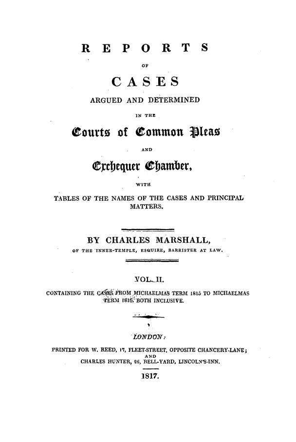 handle is hein.elrpre/rcopleat0002 and id is 1 raw text is: R E P O R T S
OF
CASES
ARGUED AND DETERMINED
IN THE
Courto of common vlea0
AND

C~ceqtr t~4amber,
WITH
TABLES OF THE NAMES OF THE CASES AND PRINCIPAL
MATTERS.
BY CHARLES MARSHALL,
OF THE 'INNER-TEMPLE, ESQUIRE, BARRISTER AT LAW.
YOL.AI.
CONTAINING THE Cl, 'FO 0M MICHAELMA  TERM 1815 TO MICHAELMAS
'TERM 16tBOTH !NCLUSIVE.

LoNvDON-

PRINTED FOR W. REED, 17, FLEET-STREET, OPPOSITE CHANCERY-LANE;
AND
CHARLES HUNTER, 26, BELL-YARD, LINCOLNIS-INN.
1817.


