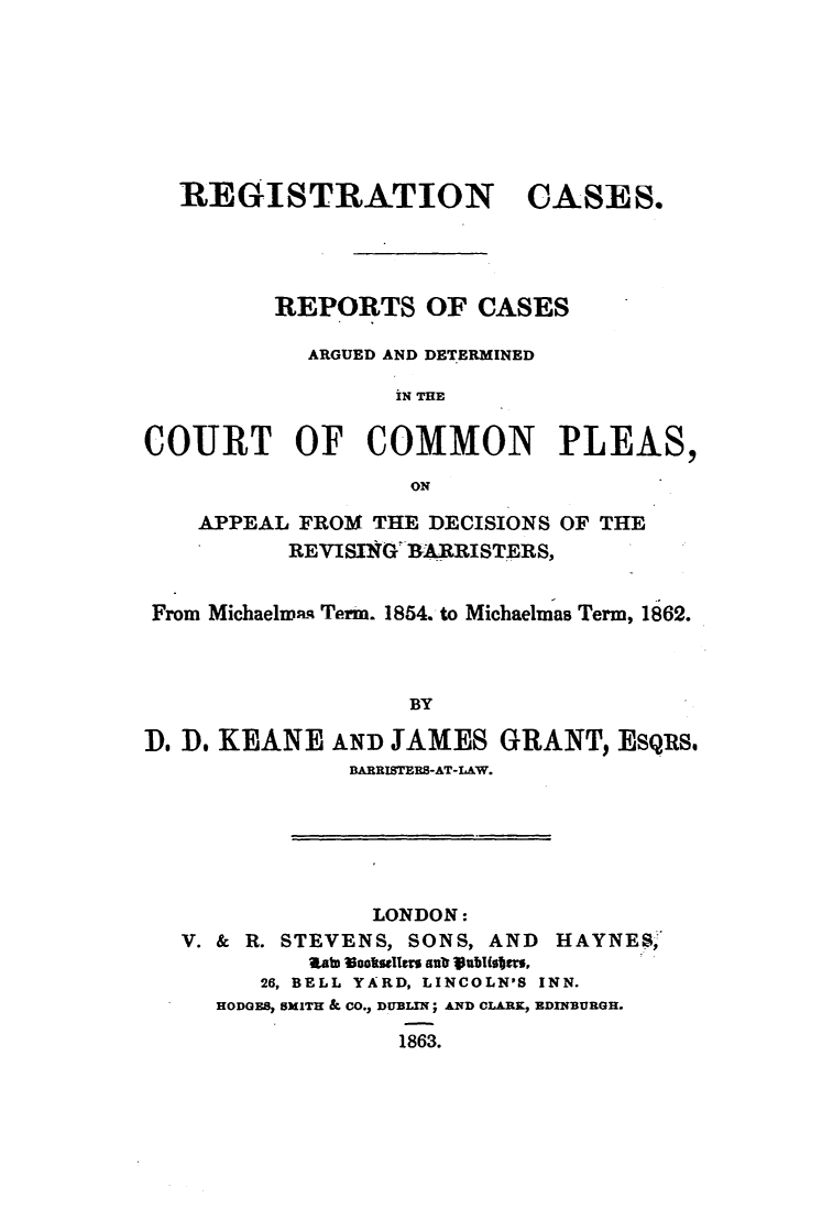 handle is hein.elrpre/rcrcdcc0001 and id is 1 raw text is: ï»¿REGISTRATION CASES.
REPORTS OF CASES
ARGUED AND DETERMINED
IN THE
COURT OF COMMON PLEAS,
ON
APPEAL FROM THE DECISIONS OF THE
REVISING BARRISTERS,
From Michaelmaq Term. 1854. to Michaelmas Term, 1862.
BY
D. D. KEANE AND JAMES GRANT, EsQus.
BARRISTERS-AT-IAW.

LONDON:
V. & R. STEVENS, SONS, AND             HAYNES,
Rt ooktlgs a 1ubIbiti ,
26, BELL YARD, LINCOLN'S INN.
HODGES, SMITH & CO., DUBLIN; AND CLARK, EDINBURGH.
1863.


