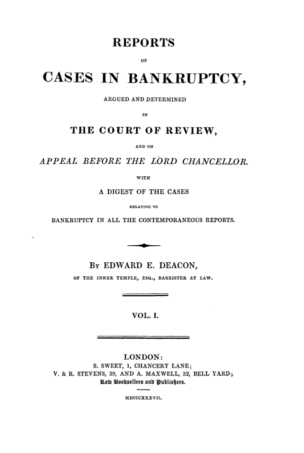 handle is hein.elrpre/rcreapdc0001 and id is 1 raw text is: REPORTS
OF
CASES IN BANKRUPTCY,
ARGUED AND DETERMINED
IN
THE COURT OF REVIEW,
AND ON
APPEAL BEFORE THE LORD CHANCELLOR.
WITH
A DIGEST OF THE CASES
RELATING TO
BANKRUPTCY IN ALL THE CONTEMPORANEOUS REPORTS.
By EDWARD E. DEACON,
OF THE INNER TEMPLE, ESQ., BARRISTER AT LAW.
VOL. I.
LONDON:
S. SWEET, 1, CHANCERY LANE;
V. & R. STEVENS, 39, AND A. MAXWELL, 32, BELL YARD;
Lab) l3ooltIollor anb Ifubliobjtro.
MDCCCXXXVII.


