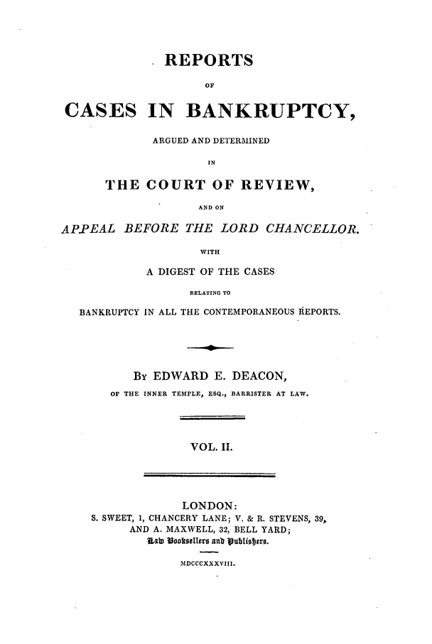 handle is hein.elrpre/rcreapdc0002 and id is 1 raw text is: REPORTS
OF

CASES

IN BANKRUPTCY,

ARGUED AND DETERMINED
IN
THE COURT OF REVIEW,
AND ON

APPEAL BEFORE THE LORD CHANCELLOR.
WITH
A DIGEST OF THE CASES
RELATING TO
BANKRUPTCY IN ALL THE CONTEMPORANEOUS REPORTS.
By EDWARD E. DEACON,
OF THE INNER TEMPLE, ESQ., BARRISTER AT LAW.

VOL. II.

LONDON:
S. SWEET, 1, CHANCERY LANE; V. & R. STEVENS, 39,
AND A. MAXWELL, 32, BELL YARD;
?abn Vooktoe0ero anb joubliotro.

3IDCCCXXXVIII.


