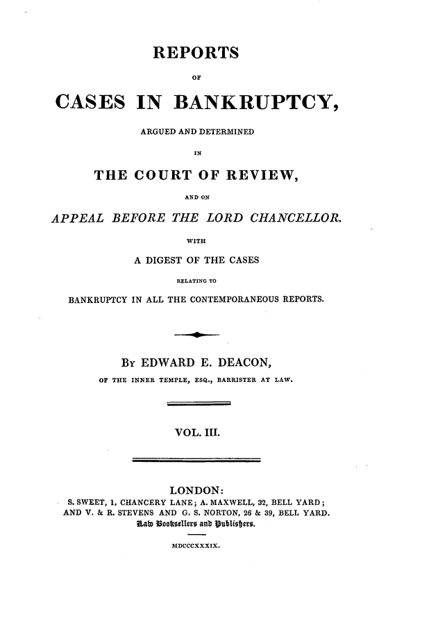 handle is hein.elrpre/rcreapdc0003 and id is 1 raw text is: REPORTS
OF
CASES IN BANKRUPTCY,

ARGUED AND DETERMINED
IN
THE COURT OF REVIEW,
AND ON

APPEAL BEFORE THE LORD CHANCELLOR.
WITH
A DIGEST OF THE CASES
RELATING TO
BANKRUPTCY IN ALL THE CONTEMPORANEOUS REPORTS.
By EDWARD E. DEACON,
OF THE INNER TEMPLE, ESQ., BARRISTER AT LAW.

VOL. Ill.

LONDON:
S. SWEET, 1, CHANCERY LANE; A. MAXWELL, 32, BELL YARD;
AND V. & R. STEVENS AND G. S. NORTON, 26 & 39, BELL YARD.
lLatD l3ocibe1Iers antr ipubli0jet0.

3lDCCCXXXIX.


