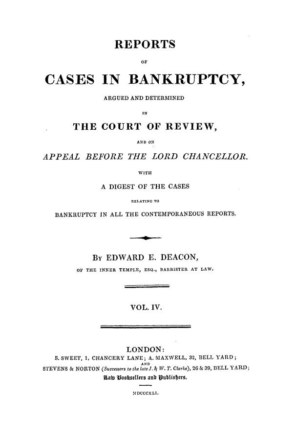 handle is hein.elrpre/rcreapdc0004 and id is 1 raw text is: REPORTS
OF
CASES IN BANKRUPTCY,
ARGUED AND DETERMINED
IN
THE COURT OF REVIEW,
AND ON
APPEAL BEFORE THE LOR D CHANCELLOR.
WITH
A DIGEST OF THE CASES
RELATING TO
BANKRUPTCY IN ALL THE CONTEMPORANEOUS REPORTS.
By EDWARD E. DEACON,
or THE INNER TEMPLE, ESQ., BARRISTER AT LAW.
VOL. IV.
LONDON:
S. SWEET, 1, CHANCERY LANE; A. MAXWELL, 32, BELL YARD;
AND
STEVENS & NORTON (Successors to the late J. 4 TV. T. Clarke), 26 & 39, BELL YARD;
1ab) 33dmilerD anlo 1ubUero.
Y IDCCCXLI.


