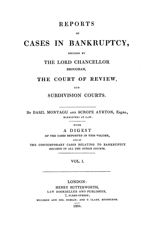 handle is hein.elrpre/rcuptc0001 and id is 1 raw text is: REPORTS
OF

CASES

IN BANKRUPTCY,

DECIDED BY
THE LORD CHANCELLOR
BROUGHAM,
THE COURT OF REVIEW,
AND
SUBDIVISION COURTS.

By BASIL MONTAGU AND SCROPE AYRTON, EsQRS.,
BARRISTERS AT LAW.
WITH
A DIGEST
,OF THE CASES REPORTED JN THIS VOLUME,
AND OF
THE CONTEMPORARY CASES RELATING TO BANKRUPTCY
DECIDED IN ALL THE OTHER COURTS.

VOL. I.

LONDON:
HENRY BUTTERWORTH,
LAW BOOKSELLER AND PUBLISHER,
7, FLEET-STREET;
MILLIKEN AND SON, DUBLIN; AND T. CLARK, EDINBURGH.
1834.


