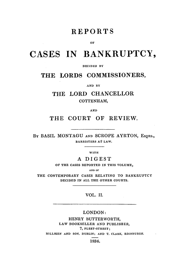 handle is hein.elrpre/rcuptc0002 and id is 1 raw text is: ï»¿REPORTS
OF
CASES IN BANKRUPTCY,
DECIDED BY
THE LORDS COMMISSIONERS,
AND BY
THE LORD CHANCELLOR
COTTENHAM,
AND
THE COURT OF REVIEW.
By BASIL MONTAGU AND SCROPE AYRTON, ESQRs.,
BARRISTERS AT LAW.
WITH
A DIGEST
OF THE CASES REPORTED IN THIS VOLUME,
AND OF
THE CONTEMPORARY CASES RELATING TO BANKRUPTCY
DECIDED IN ALL THE OTHER COURTS.
VOL. II.
LONDON:
HENRY BUTTERWORTH,
LAW BOOKSELLER AND PUBLISHER,
7, FLEET-STREET;
MILLIKEN AND SON. DUBLIN; AND T. CLARK, EDINBURGH.
1836.


