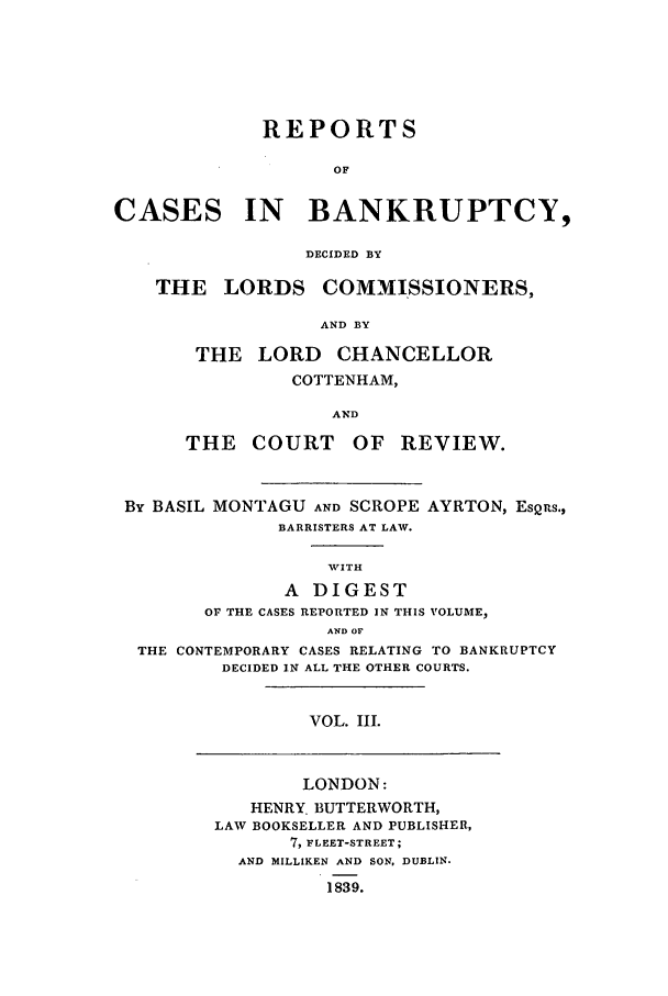 handle is hein.elrpre/rcuptc0003 and id is 1 raw text is: REPORTS
OF
CASES IN BANKRUPTCY,
DECIDED BY
THE LORDS COMMISSIONERS,
AND BY
THE LORD CHANCELLOR
COTTENHAM,
AND
THE COURT OF REVIEW.
By BASIL MONTAGU AND SCROPE AYRTON, EsQ s.,
BARRISTERS AT LAW.
WITH
A DIGEST
O THE CASES REPORTED IN THIS VOLUME,
AWD OF
THE CONTEMPORARY CASES RELATING TO BANKRUPTCY
DECIDED IN ALL THE OTHER COURTS.
VOL. III.
LONDON:
HENRY. BUTTERWORTH,
LAW BOOKSELLER AND PUBLISHER,
7, FLEET-STREET;
AND MILLIKEN AND SON, DUBLIN.
1839.


