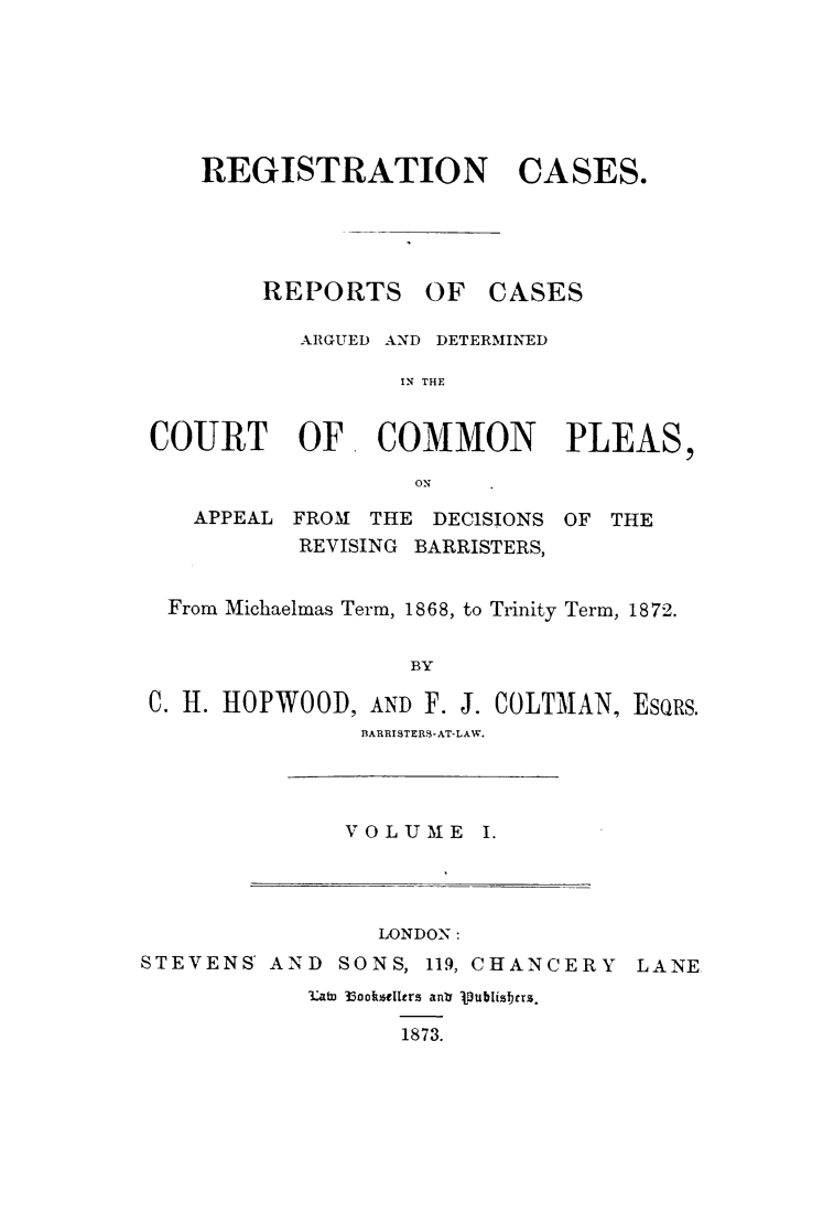 handle is hein.elrpre/recasrep0001 and id is 1 raw text is: ï»¿REGISTRATION

REPORTS

CASES.

OF CASES

ARGUED AND DETERMINED
IN THE
COURT OF. COMMON PLEAS,
ON

APPEAL FROM THE DECISIONS

OF THE

REVISING BARRISTERS,
From Michaelmas Term, 1868, to Trinity Term, 1872.
BY
C. H. HOPWOODI, AND F. J. COLTMAN, EsQRs.
BARRISTERS-AT-LAW.

VOLUME I.

LONDON:

STEVENS AND

SONS, 119, CHANCERY

3.ata 33ooksellers ant jpublishrrs.
1873.

LANE


