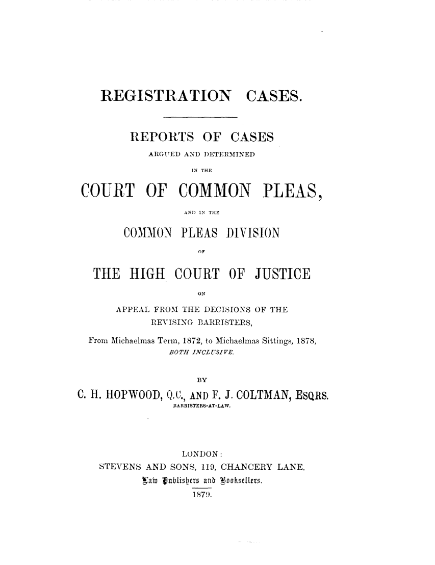 handle is hein.elrpre/recasrep0002 and id is 1 raw text is: REGISTRATION

REPORTS

CASES.

OF CASES

ARGIED AND DETERIINED
IN THE
COURT OF COMMON PLEAS,
AND IN TIHE
COMMON PLEAS DIVISION
or
THE    HIGH    COURT     OF  JUSTICE
ON
APPEAL FRO'M THE DECISIONS OF THE
REVISING DARRISTERS,
From Michaelmas Term, 1872, to Michaelmas Sittings, 1878,
BOTH INCLUSIVE.
BY
C. H. HOPWOOD, Q.C., AND F. J. COLTMAN, EsQRs.
BARRISTERS-AT-LAW.

LONDON:
STEVENS AND SONS, 119, CHANCERY LANE.
Vab, jzidlis bc  anb oahsdletm.
1879.


