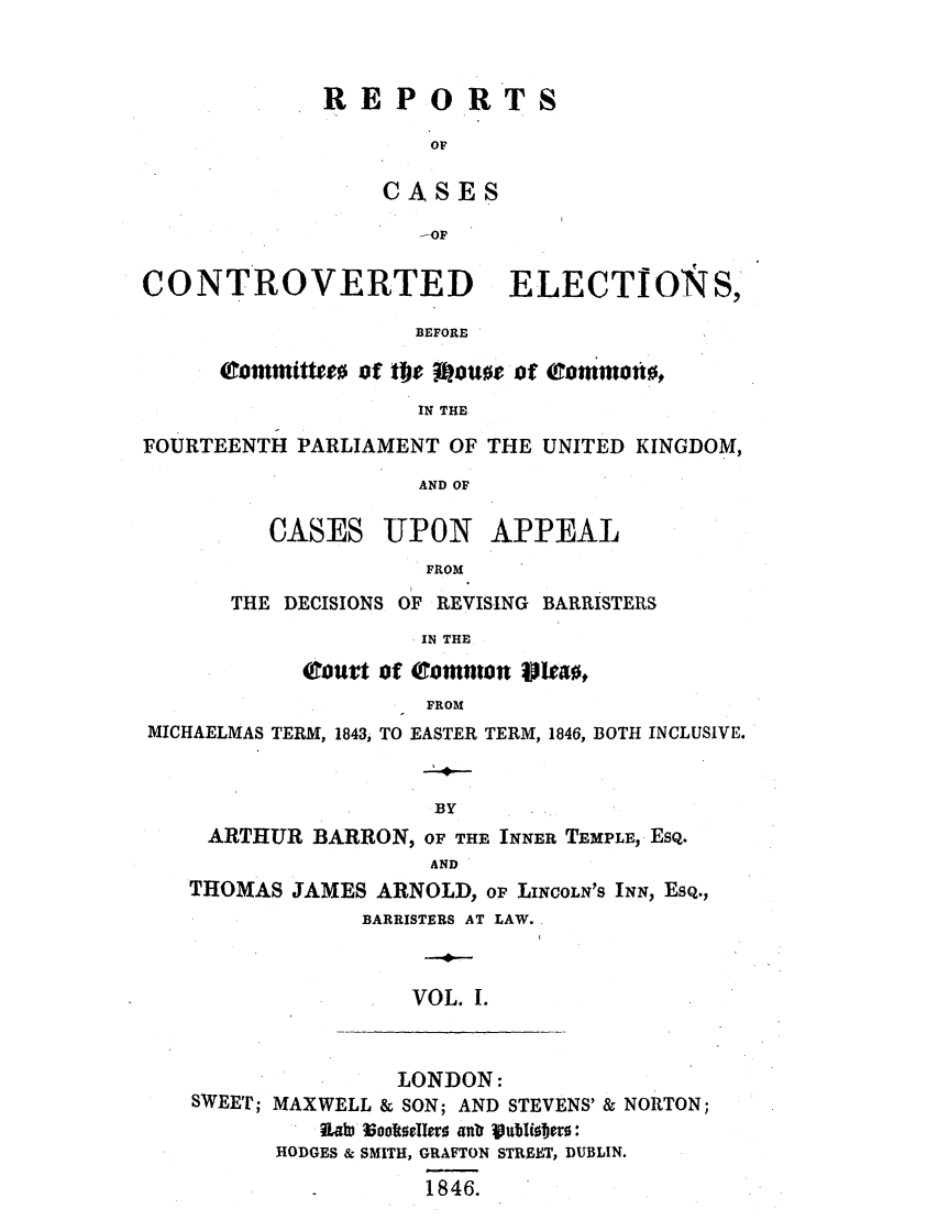 handle is hein.elrpre/recbecho0001 and id is 1 raw text is: REPORT
OF
CASES
-OF

CONTROVERTED ELECTIONS,
BEFORE
tommtittee0 of the Moue of cornmoti,
IN THE
FOURTEENTH PARLIAMENT OF THE UNITED KINGDOM,
AND OF

CASES

UPON

APPEAL

FROM

THE DECISIONS OF REVISING BARRISTERS
IN THE
Court of commn Wteao,
FROM

MICHAELMAS TERM, 1843, TO EASTER TERM, 1846, BOTH INCLUSIVE.
-4-
BY
ARTHUR BARRON, OF THE INNER TEMPLE, ESQ.
AND
THOMAS JAMES ARNOLD, OF LINCOLN'S INN, ESQ.,
BARRISTERS AT LAW.
VOL. I.

LONDON:
SWEET; MAXWELL & SON; AND STEVENS' & NORTON;
RLaW loolkseler 40~ VubUi1jco:
HODGES & SMITH, GRAFTON STREET, DUBLIN.
1846.


