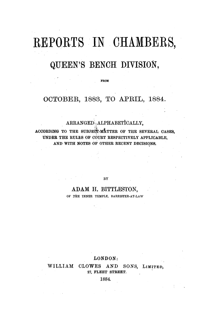 handle is hein.elrpre/rechqbe0001 and id is 1 raw text is: REPORTS IN. CHAMBERS,
QUEEN'S BENCH. DIVISION,
FROM
OCTOBER, 1883, TO APRIL, 1884.

ARRANGED',ALPHABETIGALLY,
ACCORDING TO THE SUBJEc-MkTTER OF THE SEVERAL CASES,
UNDER THE RULES OF COURT RESPECTIVELY APPLICABLE,
AND WITH NOTES OF OTHER RECENT DECISIONS.
BY
ADAM H. BITTLESTON,
OF TIE INNER TEMPLE, BARRISTER-AT-LAW

WILLIAM

LONDON:
CLOWES AND SONS, LIMITED,
27, FLEET STREET.
1884.


