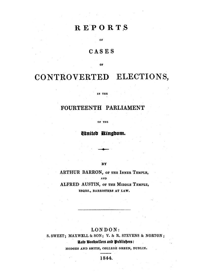 handle is hein.elrpre/recofour0001 and id is 1 raw text is: R EP 0 RTS
OF
CASES
OF

CONTROVERTED ELECTIONS,
IN THE
FOURTEENTH PARLIAMENT
OF THE
nts mtngbom.
BY
ARTHUR BARRON, OF THE INNER TEMPLE,
AND
ALFRED AUSTIN, OF THE MIDDLE TEMPLE,
ESQRS., BARRISTERS AT LAW.
LONDON:
S. SWEET; MAXWELL-& SON; V. & R. STEVENS & NORTON;
HODGES AND SMITH, COLLEGE GREEN, DUBLIN.
1844.


