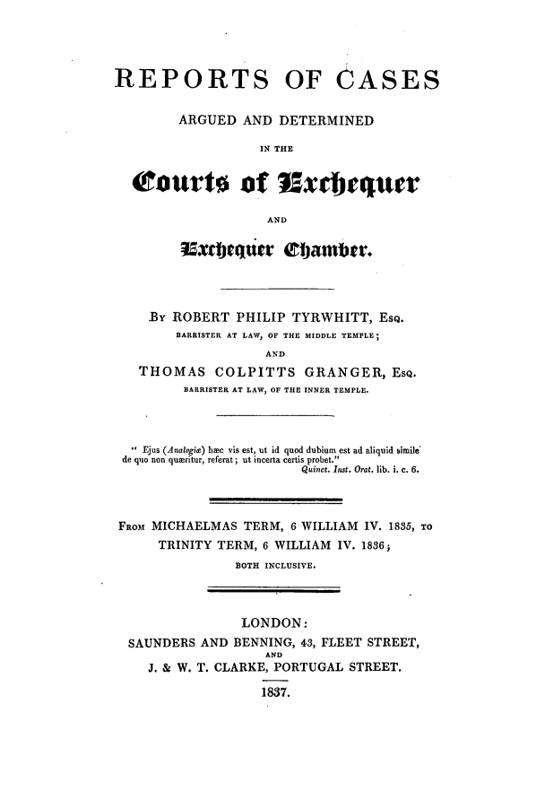 handle is hein.elrpre/recquech0001 and id is 1 raw text is: ï»¿REPORTS OF CASES
ARGUED AND DETERMINED
IN THE
tourts ot 95xdjequer
AND
5xtiuattr Elattibtr.
By ROBERT PHILIP TYRWHITT, ESQ.
BARRISTER AT LAW, OF THE MIDDLE TEMPLE;
AND
THOMAS COLPITTS GRANGER, ESQ.
BARRISTER AT LAW, OF THE INNER TEMPLE.

 Ejus (Analogits) hmc vis est, ut id quod dubium est ad aliquid simile
de quo non quwritur, referat; ut incerta certis probet.
Quinct. Inst. Orat. lib. i. c. 6.
FROM MICHAELMAS TERM, 6 WILLIAM IV. 1835, TO
TRINITY TERM, 6 WILLIAM IV. 1836;
BOTH INCLUSIVE.

LONDON:
SAUNDERS AND BENNING, 43, FLEET STREET,
AND
J. & W. T. CLARKE, PORTUGAL STREET.
1837.


