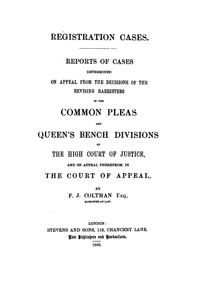handle is hein.elrpre/regcasa0001 and id is 1 raw text is: REGISTRATION CASES.
REPORTS OF CASES
DETERMINED
ON APPEAL FROM TIE DECISIONS OF TIIE
REVISING BARRISTERS
IN TNR
COMMON PLEAS
AND
QUEEN'S BENCH DIVISIONS
OF
THE HIGH COURT OF JUSTICE,
AND ON APPEAL THEREFROM IN
THE COURT OF APPEAL.
BY
F. J. COLTMAN ESQ.,
BARRISTER-AT-LAW.
LONDON:
STEVENS AND SONS, 119, CHANCERY LANE.
TOW 'jublisbas rnrb waskstI~z.
1886.


