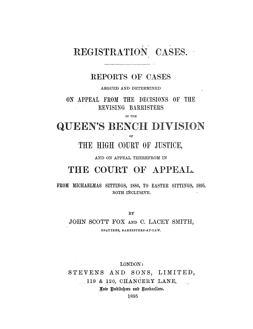 handle is hein.elrpre/regcqu0001 and id is 1 raw text is: REGISTRATION

CASES.

REPORTS OF CASES
ARGUED AND DETERMINED
ON APPEAL FROM THE DECISIONS OF THE
REVISING BARRISTERS
IN THE
QUEEN'S BENCH DIVISION
OF
THE HIGH COURT OF JUSTICE,
AND ON APPEAL THEREFROM IN
THE COURT OF APPEAL.
FROM MICIIAELMAS SITTINGS, 1886, TO EASTER SITTINGS, 1895,
BOTH I&CLUSIVE.
BY
JOHN SCOTT FOX AND C. LACEY SMITH,
ESQUIRES, BARRISTERS-AT-LAW.
LONDON:
STEVENS AND       SONS, LIMITED,
119 & 120, CHANCERY LANE,-
1895


