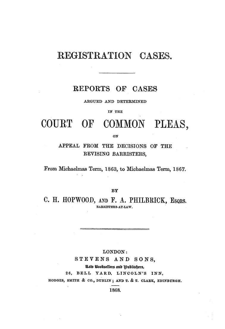 handle is hein.elrpre/regiscrca0001 and id is 1 raw text is: REGISTRATION

CASES.

REPORTS OF CASES
ARGUED AND DETERMINED
IN THE
COURT   OF  COMMON    PLEAS,
ON

APPEAL

FROM THE DECISIONS OF THE
REVISING BARRISTERS,

From Michaelmas Term, 1863, to Micbaelmas Term, 1867.
BY
C. H. HOPWOOD, AND F. A. PHILBRICK, ESQRS.
BARISTEMS-AT-LAW.

LONDON:
STEVENS         AND     SONS,
Laxj rmokegrs anbr 1pbise
26, BELL    YARD, LINCOLN'S       INN,
HODGES, SMITH & CO., DUBLIN ; AND T. & T. CLARK, EDINBURGH.
1868.


