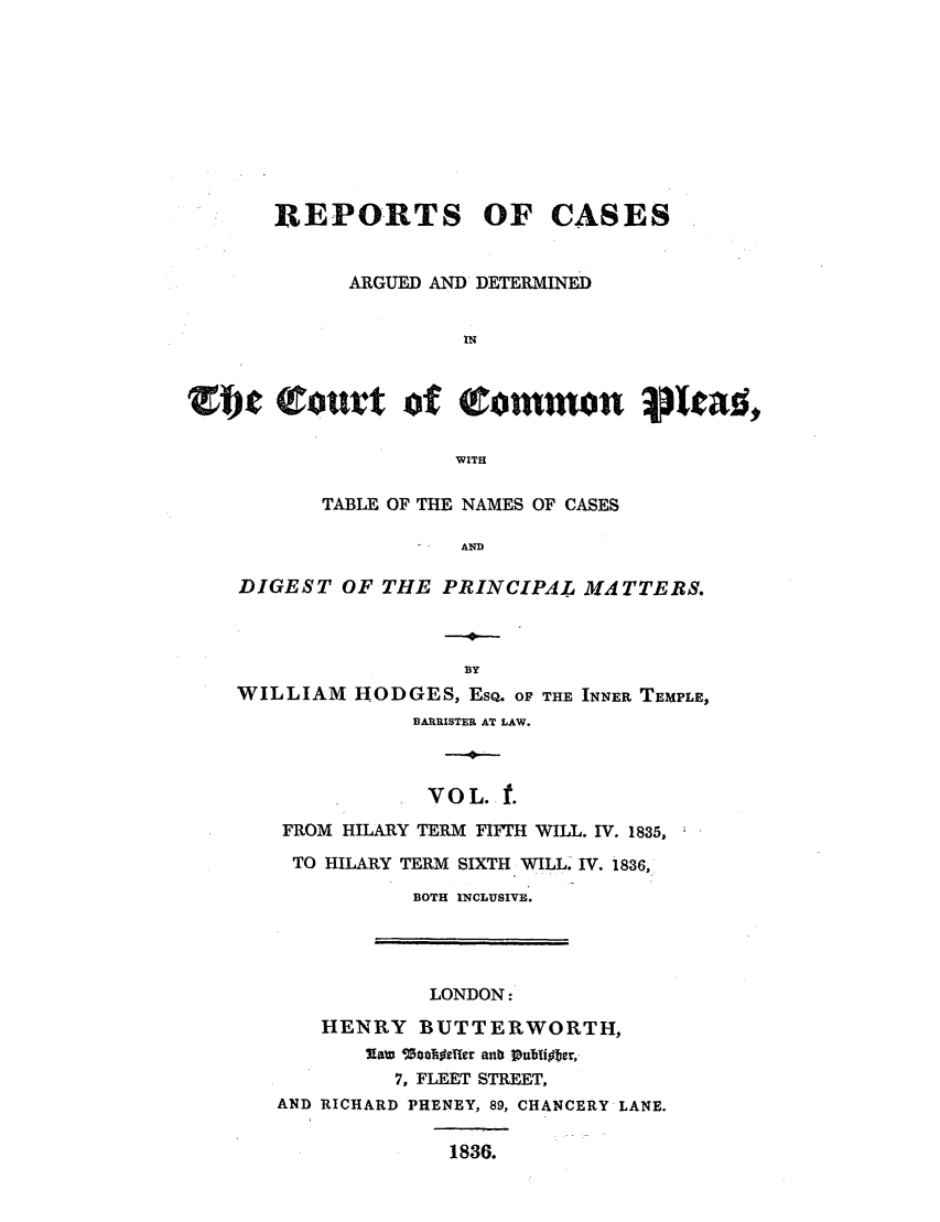 handle is hein.elrpre/repcadccp0001 and id is 1 raw text is: REPORTS OF CASES
ARGUED AND DETERMINED
IN
0mc        of QConunon picat;.
WITH
TABLE OF THE NAMES OF CASES
AND
DIGEST OF THE PRINCIPAL MATTERS.

WILLIAM HODGES, EsQ. OF THE INNER TEMPLE,
BARRISTER AT LAW.
VOL. t.
FROM HILARY TERM FIFTH WILL. IV. 1835,
TO HILARY TERM SIXTH WILL IV. 1836,
BOTH INCLUSIVE.

LONDON:
HENRY BUTTERWORTH,
7-aizn WatTgeler anb Publf~bcr,-
7, FLEET STREET,
AND RICHARD PHENEY, 89, CHANCERY LANE.
1836.


