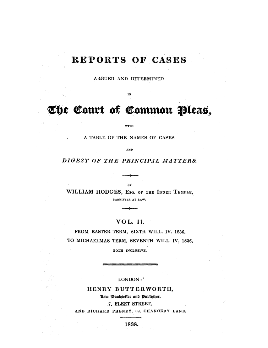 handle is hein.elrpre/repcadccp0002 and id is 1 raw text is: REPORTS OF CASES
ARGUED AND DETERMINED
IN
ZI)jc (rout -of (rommon pleat,
WITH1
A TABLE OF THE NAMES OF CASES
AND
DIGEST OF THE PRINCIPAL MATTERS.
-4-
WILLIAM HODGES, EsQ. OF THE INNER TEMPLE,
BARRISTER AT LAW.
VOL. H1.
FROM EASTER TERM, SIXTH WILL. IV. 1836,
TO MICHAELMAS TERM, SEVENTH WILL. IV. 1836,
BOTH INCLUSIVE.

LONDON:
HENRY BUTTERWORTH,
Law 10oolifter anb Pubjli~ber,
7, FLEET STREET,
AND RICHARD PHENEY, 89, CHANCERY LANE.

1838.


